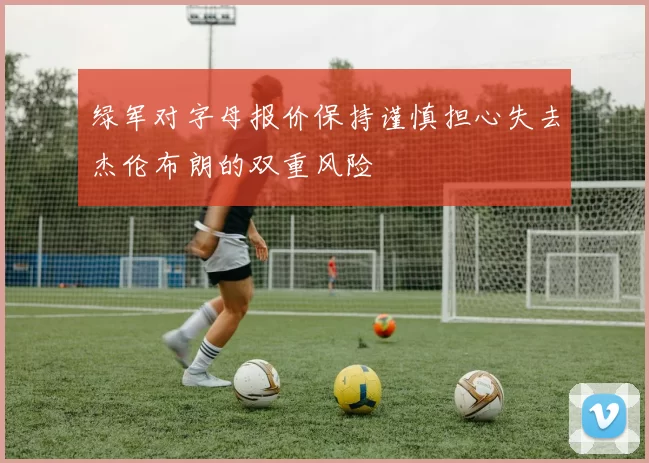 绿军对字母报价保持谨慎担心失去杰伦布朗的双重风险