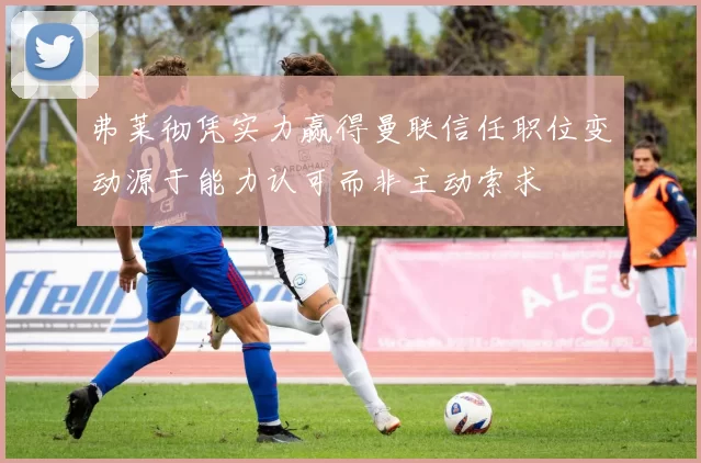 弗莱彻凭实力赢得曼联信任职位变动源于能力认可而非主动索求