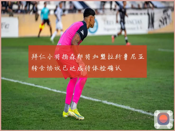 拜仁小将扬森即将加盟拉科鲁尼亚转会协议已达成待体检确认