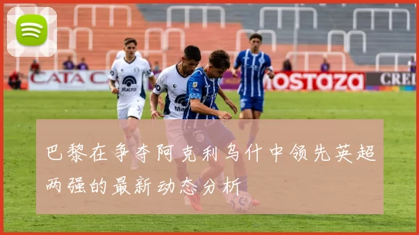 巴黎在争夺阿克利乌什中领先英超两强的最新动态分析