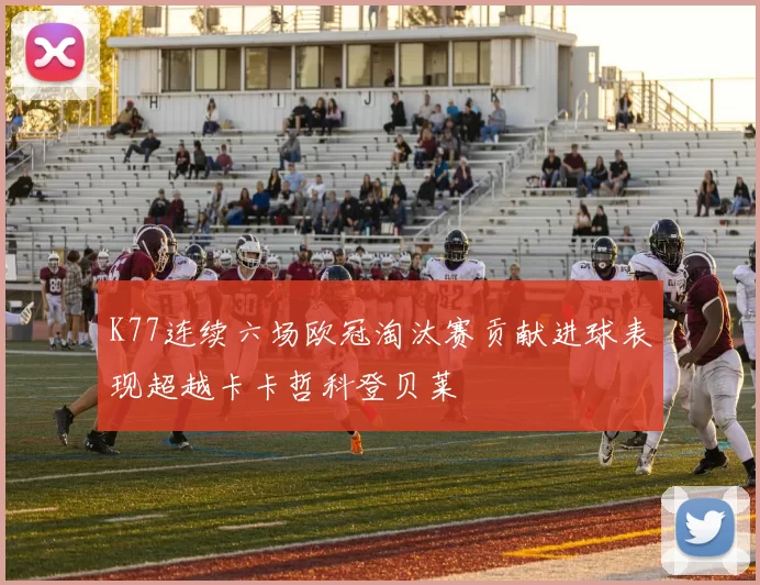 K77连续六场欧冠淘汰赛贡献进球表现超越卡卡哲科登贝莱