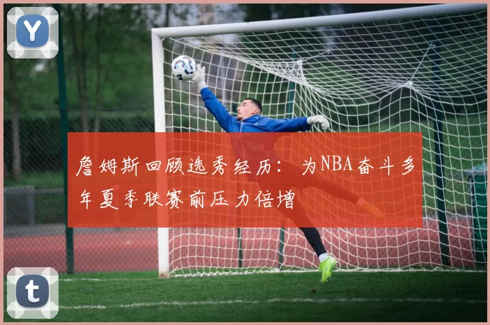 詹姆斯回顾选秀经历：为NBA奋斗多年夏季联赛前压力倍增