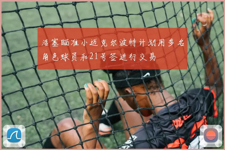 活塞瞄准小迈克尔波特计划用多名角色球员和21号签进行交易