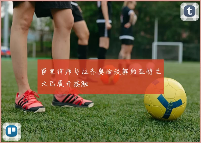 萨里律师与拉齐奥洽谈解约亚特兰大已展开接触