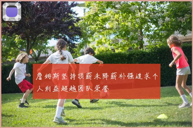 詹姆斯坚持顶薪未降薪补强追求个人利益超越团队荣誉