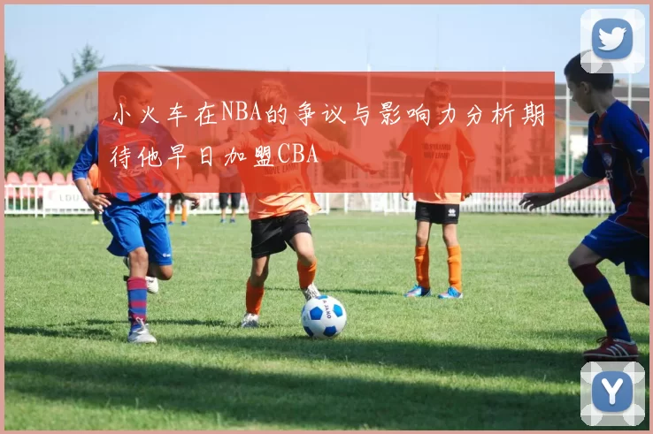 小火车在NBA的争议与影响力分析期待他早日加盟CBA