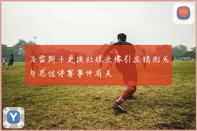 马雷斯卡更换社媒头像引发猜测或与恩佐停赛事件有关