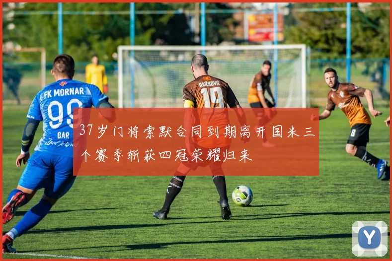37岁门将索默合同到期离开国米三个赛季斩获四冠荣耀归来