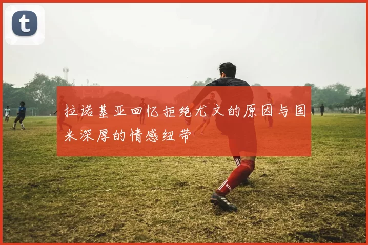 拉诺基亚回忆拒绝尤文的原因与国米深厚的情感纽带