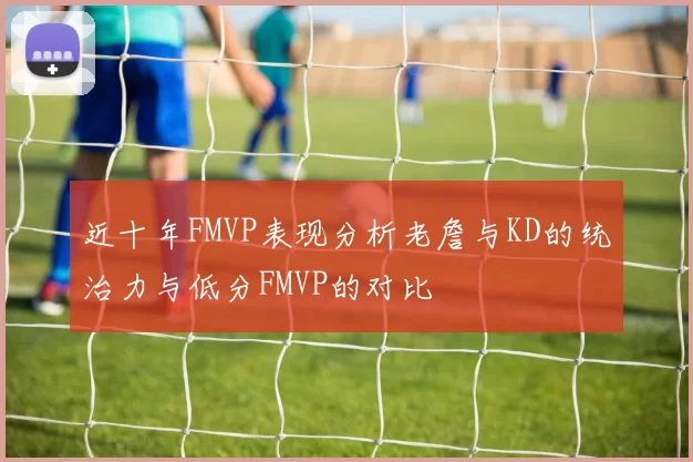 近十年FMVP表现分析老詹与KD的统治力与低分FMVP的对比