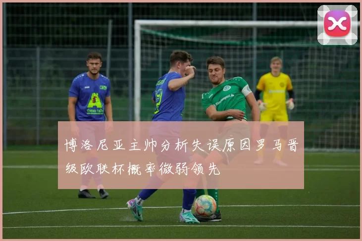 博洛尼亚主帅分析失误原因罗马晋级欧联杯概率微弱领先
