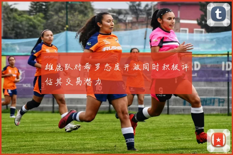 雄鹿队对希罗态度开放同时积极评估其交易潜力