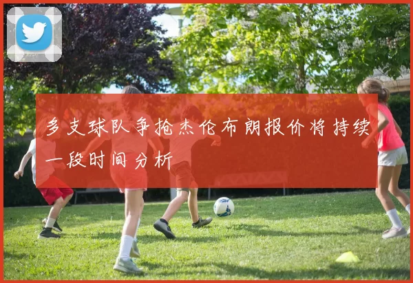 多支球队争抢杰伦布朗报价将持续一段时间分析