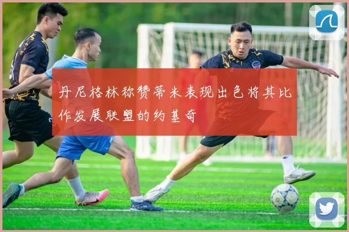 丹尼格林称赞蒂米表现出色将其比作发展联盟的约基奇
