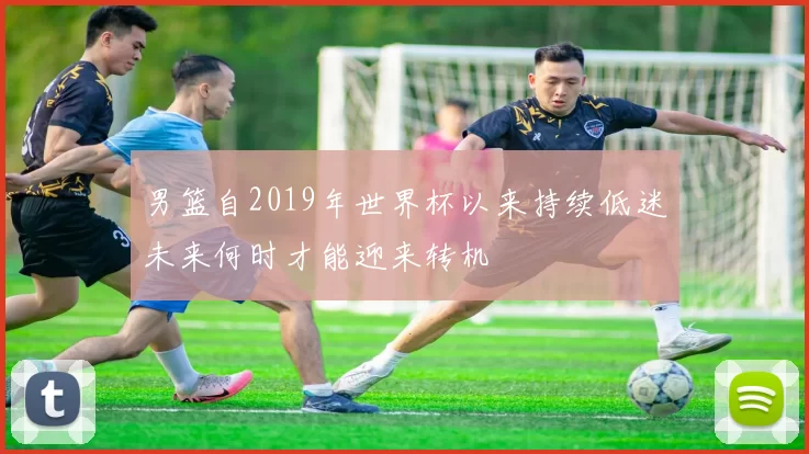 男篮自2019年世界杯以来持续低迷未来何时才能迎来转机