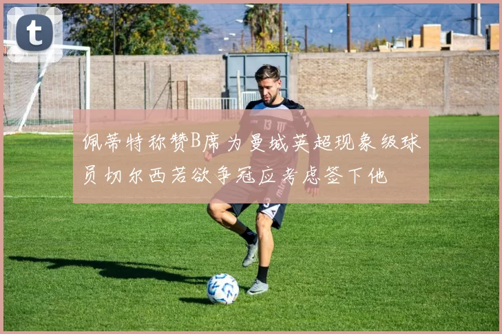 佩蒂特称赞B席为曼城英超现象级球员切尔西若欲争冠应考虑签下他