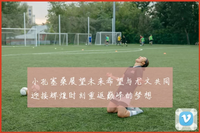 小孔塞桑展望未来希望与尤文共同迎接辉煌时刻重返巅峰的梦想