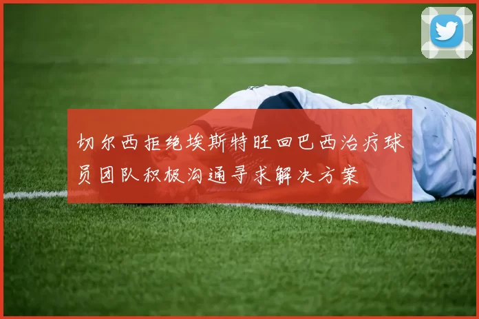 切尔西拒绝埃斯特旺回巴西治疗球员团队积极沟通寻求解决方案