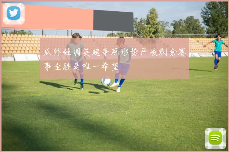 瓜帅强调英超争冠形势严峻剩余赛事全胜是唯一希望