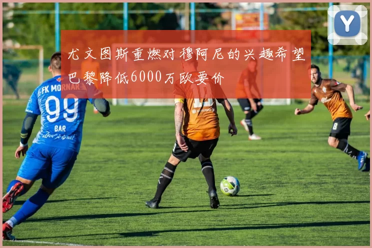 尤文图斯重燃对穆阿尼的兴趣希望巴黎降低6000万欧要价
