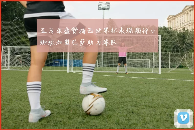 亚马尔盛赞梅西世界杯表现期待小蜘蛛加盟巴萨助力球队