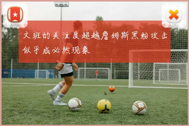 文班的关注度超越詹姆斯黑粉攻击似乎成必然现象