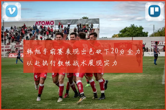 韩旭季前赛表现出色砍下20分全力以赴执行教练战术展现实力