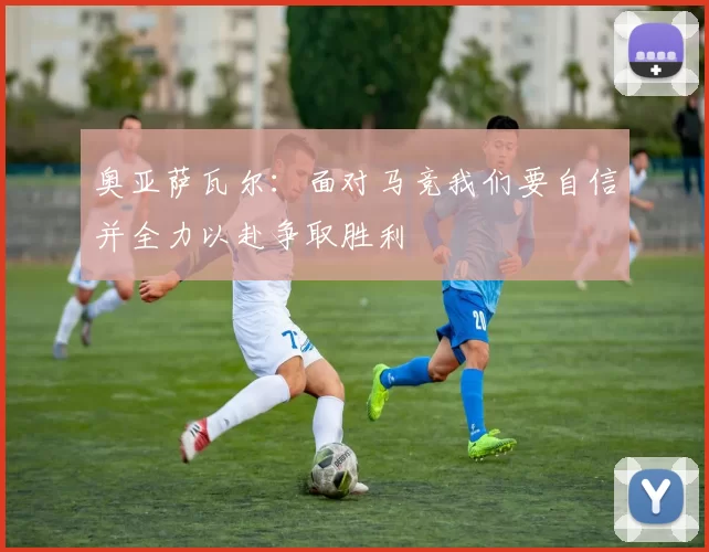 奥亚萨瓦尔：面对马竞我们要自信并全力以赴争取胜利