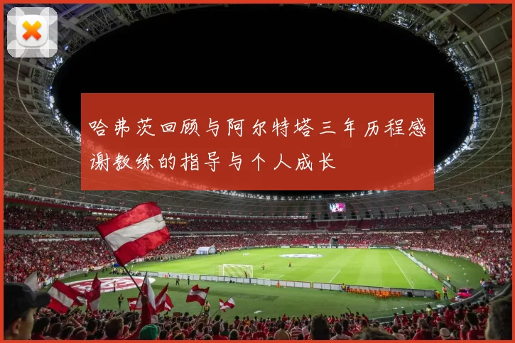 哈弗茨回顾与阿尔特塔三年历程感谢教练的指导与个人成长