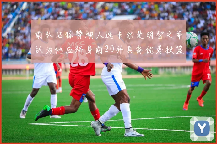 前队记称赞湖人选卡尔是明智之举认为他应跻身前20并具备优秀投篮和防守能力